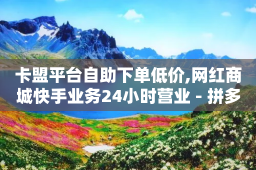 卡盟平台自助下单低价,网红商城快手业务24小时营业 - 拼多多助力新用户网站 - 拼多多锦鲤附体多少次能提现