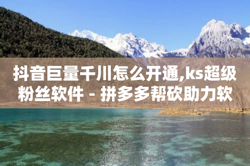 抖音巨量千川怎么开通,ks超级粉丝软件 - 拼多多帮砍助力软件 - 拼多多最后一张福卡