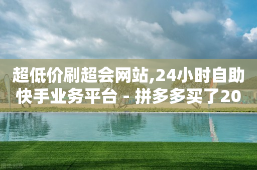 超低价刷超会网站,24小时自助快手业务平台 - 拼多多买了200刀全被吞了 - 拼多多设置自动跟价会亏本吗