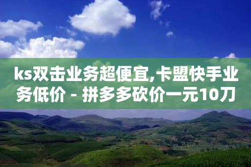 ks双击业务超便宜,卡盟快手业务低价 - 拼多多砍价一元10刀 - 拼多多40元最后福卡要多少人