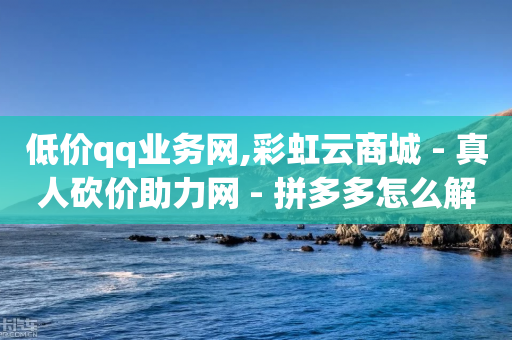 低价qq业务网,彩虹云商城 - 真人砍价助力网 - 拼多多怎么解除身份证绑定