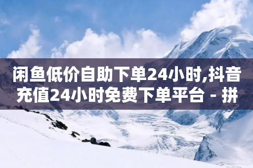 闲鱼低价自助下单24小时,抖音充值24小时免费下单平台 - 拼多多砍一刀助力平台网站 - 拼多多投诉电话12315怎么打