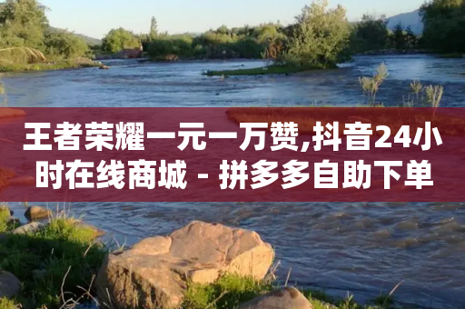 王者荣耀一元一万赞,抖音24小时在线商城 - 拼多多自助下单全网最便宜 - 拼多多最省钱的方法