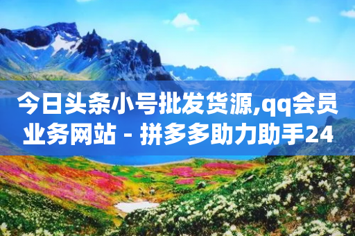 今日头条小号批发货源,qq会员业务网站 - 拼多多助力助手24小时客服电话 - 拼多多兑换卡碎片之后是什么