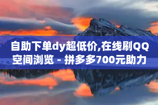 自助下单dy超低价,在线刷QQ空间浏览 - 拼多多700元助力到元宝了 - 拼多多新用户网站