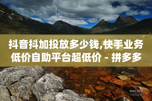 抖音抖加投放多少钱,快手业务低价自助平台超低价 - 拼多多怎么助力成功 - 拼多多去广告精简app-第1张图片-靖非智能科技传媒