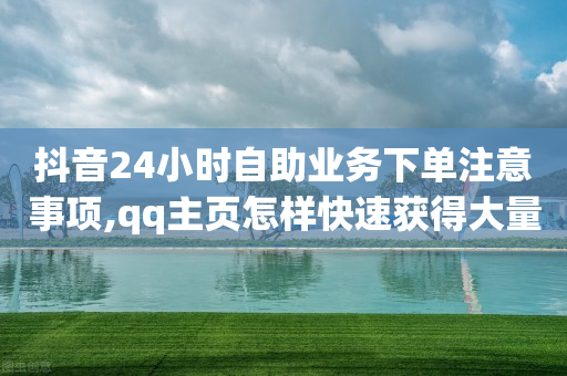 抖音24小时自助业务下单注意事项,qq主页怎样快速获得大量的赞 - 拼多多互助网站 - pdd提现碎片后面是什么