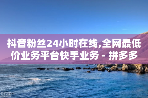 抖音粉丝24小时在线,全网最低价业务平台快手业务 - 拼多多700元助力需要多少人 - 24小时自助下单云小店