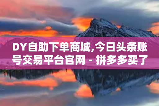 DY自助下单商城,今日头条账号交易平台官网 - 拼多多买了200刀全被吞了 - 拼多多朋友提现了自己没有