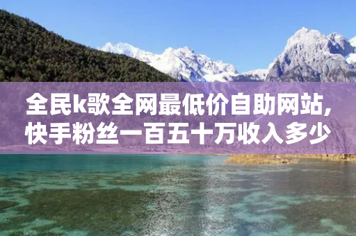 全民k歌全网最低价自助网站,快手粉丝一百五十万收入多少 - 拼多多一毛十刀平台 - 手机拼多多一天能领1元钱吗