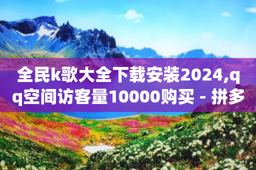 全民k歌大全下载安装2024,qq空间访客量10000购买 - 拼多多砍价有几个阶段 - 拼多多转盘助力50