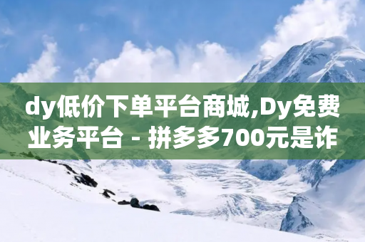 dy低价下单平台商城,Dy免费业务平台 - 拼多多700元是诈骗吗 - 拼多多助力微信群-第1张图片-靖非智能科技传媒