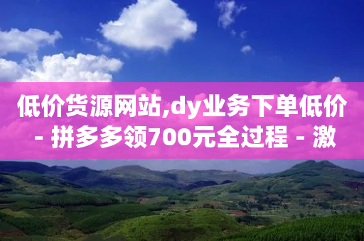 低价货源网站,dy业务下单低价 - 拼多多领700元全过程 - 激活码商城24小时自动发货