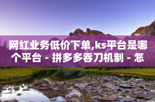 网红业务低价下单,ks平台是哪个平台 - 拼多多吞刀机制 - 怎么算是拼多多新用户