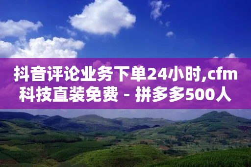 抖音评论业务下单24小时,cfm科技直装免费 - 拼多多500人互助群 - 拼多多提现福袋要抽多少次