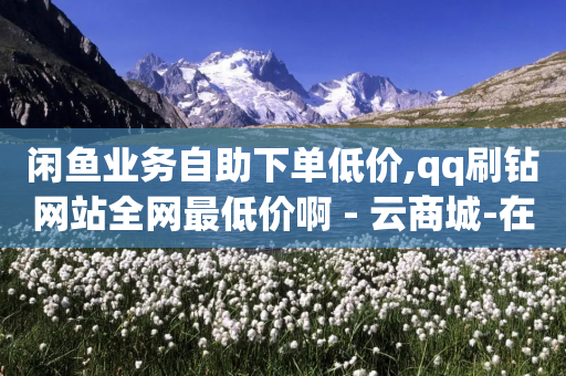 闲鱼业务自助下单低价,qq刷钻网站全网最低价啊 - 云商城-在线下单 - 拼多多提现助力网站