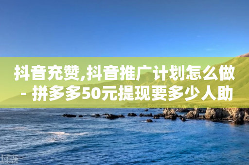 抖音充赞,抖音推广计划怎么做 - 拼多多50元提现要多少人助力 - 拼多多如何帮助好友助力