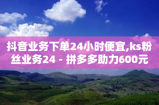 抖音业务下单24小时便宜,ks粉丝业务24 - 拼多多助力600元要多少人 - 做任务赚赏金-第1张图片-靖非智能科技传媒