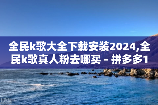 全民k歌大全下载安装2024,全民k歌真人粉去哪买 - 拼多多1元10刀网页版 - 拼多多商家版网页官网入口