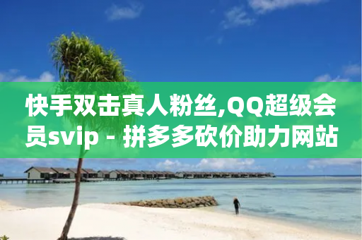 快手双击真人粉丝,QQ超级会员svip - 拼多多砍价助力网站 - 砍价平台