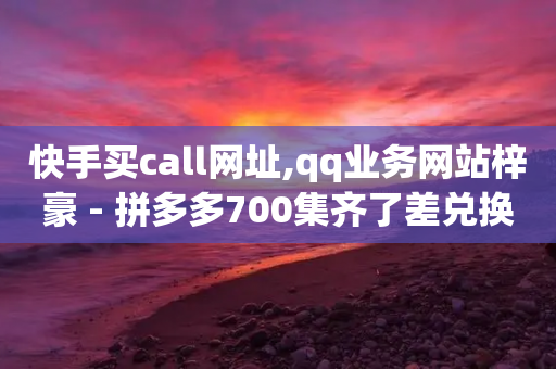 快手买call网址,qq业务网站梓豪 - 拼多多700集齐了差兑换卡 - 拼多多还有十个元宝怎么办-第1张图片-靖非智能科技传媒