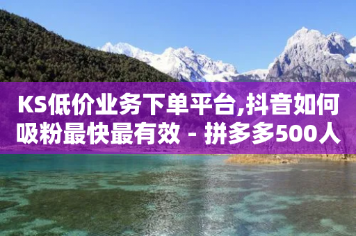 KS低价业务下单平台,抖音如何吸粉最快最有效 - 拼多多500人互助群免费 - 拼多多砍价1元一百刀