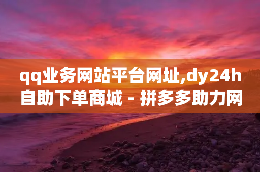 qq业务网站平台网址,dy24h自助下单商城 - 拼多多助力网站 - 拼多多商品上架步骤