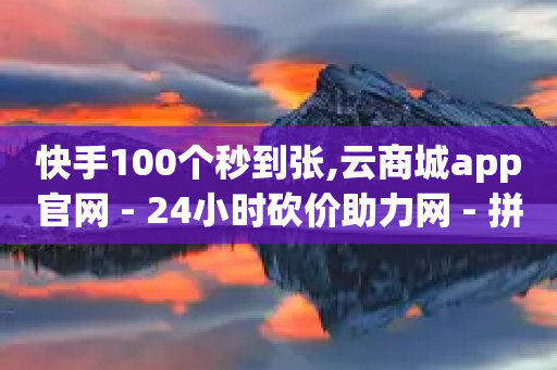 快手100个秒到张,云商城app官网 - 24小时砍价助力网 - 拼多多助力订单