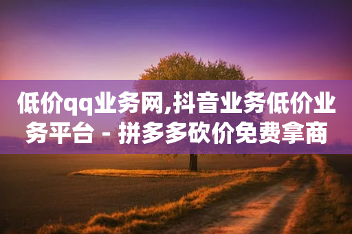 低价qq业务网,抖音业务低价业务平台 - 拼多多砍价免费拿商品 - 拼多多吞刀是怎么回事