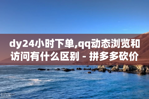 dy24小时下单,qq动态浏览和访问有什么区别 - 拼多多砍价免费拿商品 - pdd好友助力程序代码