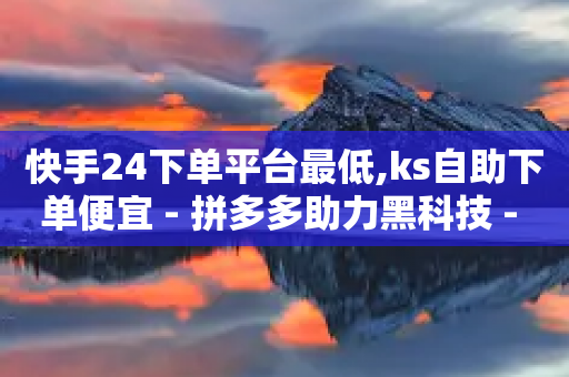 快手24下单平台最低,ks自助下单便宜 - 拼多多助力黑科技 - 拼多多助力百人团微信贴吧