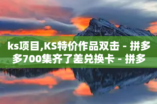 ks项目,KS特价作品双击 - 拼多多700集齐了差兑换卡 - 拼多多50最多邀请多少个人