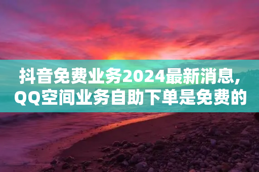 抖音免费业务2024最新消息,QQ空间业务自助下单是免费的吗 - 拼多多业务关注下单平台 - 拼多多砍价积分