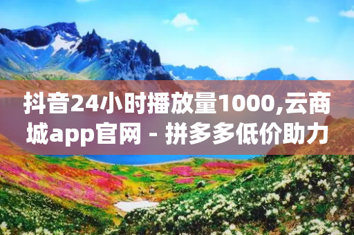 抖音24小时播放量1000,云商城app官网 - 拼多多低价助力 - 拼多多天天领鸡蛋从哪进去