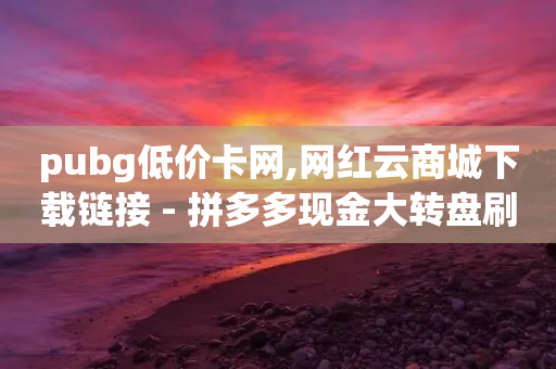 pubg低价卡网,网红云商城下载链接 - 拼多多现金大转盘刷助力网站 - 拼多多买刀助力有成功的吗