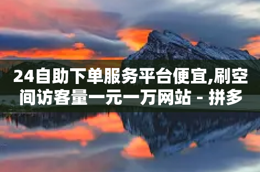 24自助下单服务平台便宜,刷空间访客量一元一万网站 - 拼多多1元10刀助力平台 - 拼多多商家怎么找到平台客服