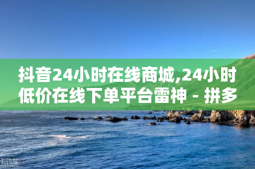 抖音24小时在线商城,24小时低价在线下单平台雷神 - 拼多多刷刀软件免费版下载 - 拼多多互助群是真的吗有风险吗