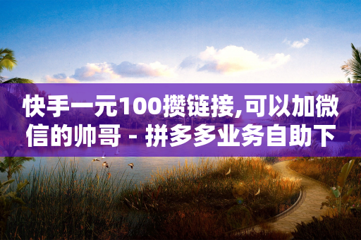 快手一元100攒链接,可以加微信的帅哥 - 拼多多业务自助下单网站 - 拼多多怎么样砍价才能成功