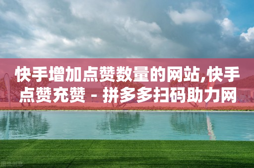 快手增加点赞数量的网站,快手点赞充赞 - 拼多多扫码助力网站 - 助力充钱购物是真的吗