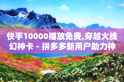 快手10000播放免费,穿越火线幻神卡 - 拼多多新用户助力神器 - 拼多多哪里加入团队辅助群