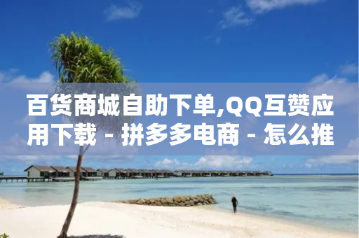 百货商城自助下单,QQ互赞应用下载 - 拼多多电商 - 怎么推广自己的店铺