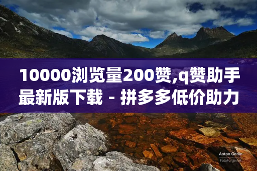 10000浏览量200赞,q赞助手最新版下载 - 拼多多低价助力 - 拼多多带走五件礼物是真的吗