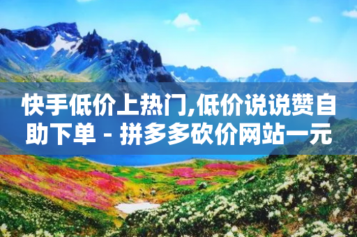 快手低价上热门,低价说说赞自助下单 - 拼多多砍价网站一元10刀 - 拼多多现金大转盘助力流程