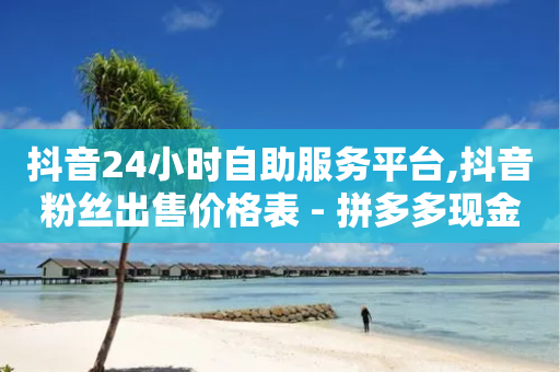 抖音24小时自助服务平台,抖音粉丝出售价格表 - 拼多多现金助力群免费群 - 天微拼多多砍价神器