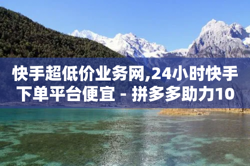 快手超低价业务网,24小时快手下单平台便宜 - 拼多多助力10个技巧 - 淘宝买拼多多刀可靠吗