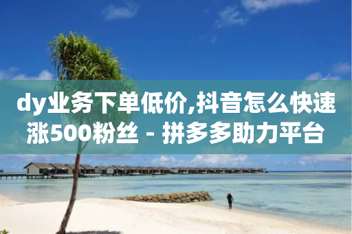 dy业务下单低价,抖音怎么快速涨500粉丝 - 拼多多助力平台入口 - 拼多多免费领1件是真的吗