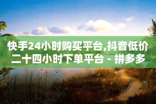 快手24小时购买平台,抖音低价二十四小时下单平台 - 拼多多700集齐了差兑换卡 - 拼多多助力11个元宝能成功吗