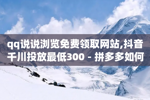 qq说说浏览免费领取网站,抖音千川投放最低300 - 拼多多如何快速助力成功 - 拼多多600元提现要多少人助力-第1张图片-靖非智能科技传媒