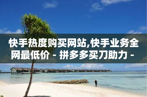 快手热度购买网站,快手业务全网最低价 - 拼多多买刀助力 - 拼多多帮好友砍价步骤图片