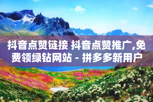 抖音点赞链接 抖音点赞推广,免费领绿钻网站 - 拼多多新用户助力网站免费 - 拼多多提现700的概率